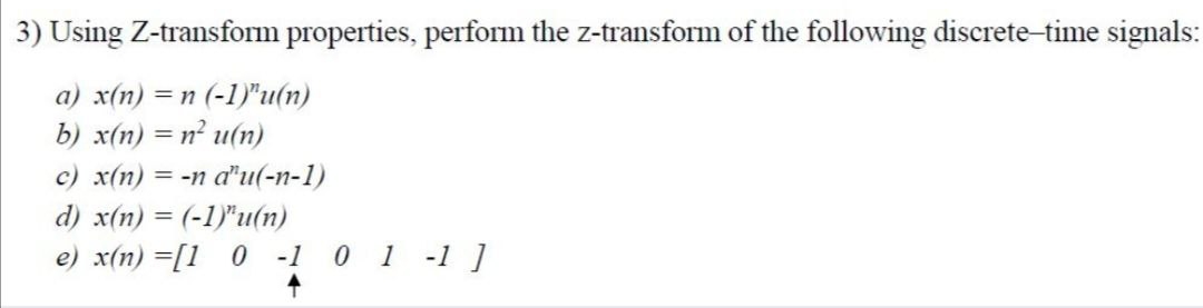 3) Using Z-transform properties, perform the z-transform of the following discrete-time signals:
a) x(n) = n (-1)"u(n)
b) x(n) = n² u(n)
c) x(n) = -n d'u(-n-1)
d) x(n) = (-1)"u(n)
%3D
e) x(n) =[1 0 -1 0 1 -1 ]
