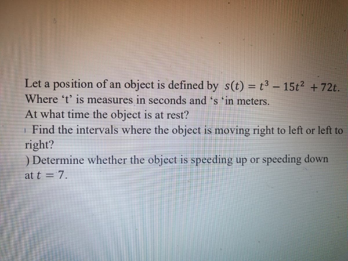 Let a position of an object is defined by s(t) = t3 – 15t² + 72t.
Where 't' is measures in seconds and 's 'in meters.
At what time the object is at rest?
| Find the intervals where the object is moving right to left or left to
right?
) Determine whether the object is speeding up or speeding down
at t = 7.

