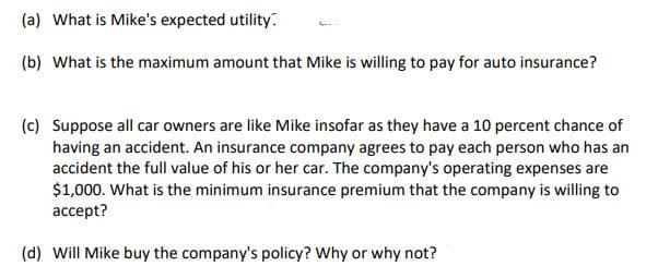 (a) What is Mike's expected utility.
(b) What is the maximum amount that Mike is willing to pay for auto insurance?
(c) Suppose all car owners are like Mike insofar as they have a 10 percent chance of
having an accident. An insurance company agrees to pay each person who has an
accident the full value of his or her car. The company's operating expenses are
$1,000. What is the minimum insurance premium that the company is willing to
accept?
(d) Will Mike buy the company's policy? Why or why not?
