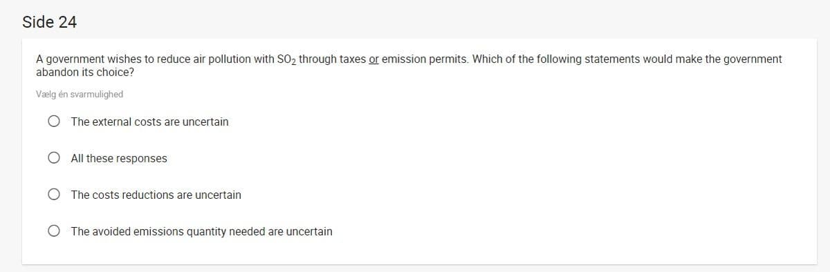 Side 24
A government wishes to reduce air pollution with SO2 through taxes or emission permits. Which of the following statements would make the government
abandon its choice?
Vælg én svarmulighed
O The external costs are uncertain
O All these responses
O The costs reductions are uncertain
O The avoided emissions quantity needed are uncertain
