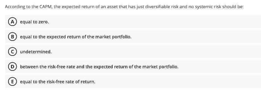 According to the CAPM, the expected return of an asset that has just diversifiable risk and no systemic risk should be:
A equal to zero.
B equal to the expected return of the market portfolio.
undetermined.
D between the risk-free rate and the expected return of the market portfolio.
E equal to the risk-free rate of return.
