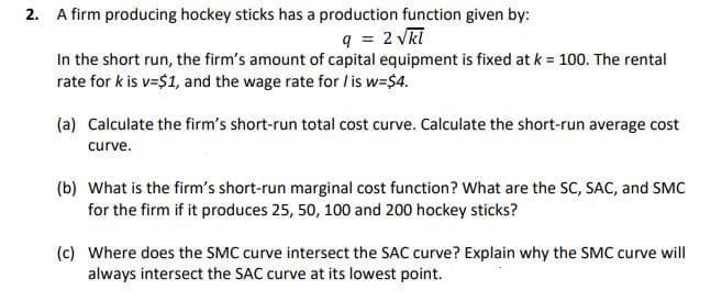 2. A firm producing hockey sticks has a production function given by:
q = 2 vkl
In the short run, the firm's amount of capital equipment is fixed at k = 100. The rental
rate for k is v=$1, and the wage rate for / is w=$4.
(a) Calculate the firm's short-run total cost curve. Calculate the short-run average cost
curve.
(b) What is the firm's short-run marginal cost function? What are the SC, SAC, and SMC
for the firm if it produces 25, 50, 100 and 200 hockey sticks?
(c) Where does the SMC curve intersect the SAC curve? Explain why the SMC curve will
always intersect the SAC curve at its lowest point.
