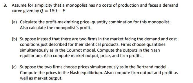 3. Assume for simplicity that a monopolist has no costs of production and faces a demand
curve given by Q = 150 – P
(a) Calculate the profit-maximizing price-quantity combination for this monopolist.
Also calculate the monopolisť's profit.
(b) Suppose instead that there are two firms in the market facing the demand and cost
conditions just described for their identical products. Firms choose quantities
simultaneously as in the Cournot model. Compute the outputs in the Nash
equilibrium. Also compute market output, price, and firm profits.
(c) Suppose the two firms choose prices simultaneously as in the Bertrand model.
Compute the prices in the Nash equilibrium. Also compute firm output and profit as
well as market output.
