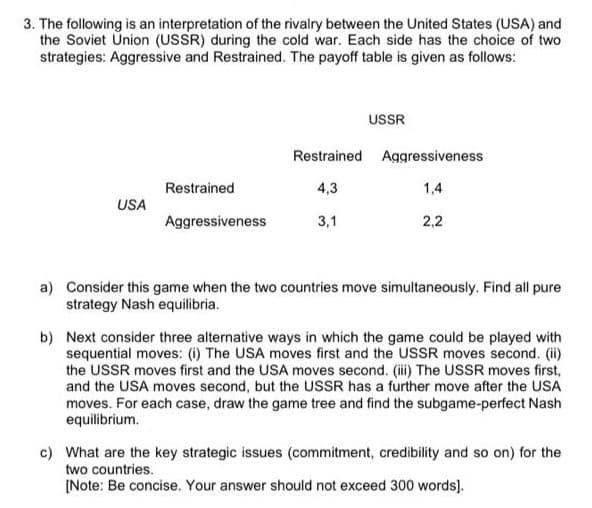 3. The following is an interpretation of the rivalry between the United States (USA) and
the Soviet Ünion (USSR) during the cold war. Each side has the choice of two
strategies: Aggressive and Restrained. The payoff table is given as follows:
USSR
Restrained Aggressiveness
Restrained
4,3
1,4
USA
Aggressiveness
3,1
2,2
a) Consider this game when the two countries move simultaneously. Find all pure
strategy Nash equilibria.
b) Next consider three alternative ways in which the game could be played with
sequential moves: (i) The USA moves first and the USSR moves second. (i)
the USSR moves first and the USA moves second. (i) The USSR moves first,
and the USA moves second, but the USSR has a further move after the USA
moves. For each case, draw the game tree and find the subgame-perfect Nash
equilibrium.
c) What are the key strategic issues (commitment, credibility and so on) for the
two countries.
(Note: Be concise. Your answer should not exceed 300 words].
