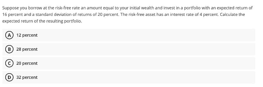 Suppose you borrow at the risk-free rate an amount equal to your initial wealth and invest in a portfolio with an expected return of
16 percent and a standard deviation of returns of 20 percent. The risk-free asset has an interest rate of 4 percent. Calculate the
expected return of the resulting portfolio.
A 12 percent
B 28 percent
20 percent
D 32 percent
