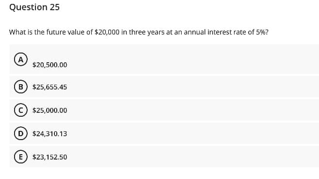 Question 25
What is the future value of $20,000 in three years at an annual interest rate of 5%?
A
$20,500.00
B $25,655.45
c) $25,000.00
$24,310.13
E) $23,152.50
