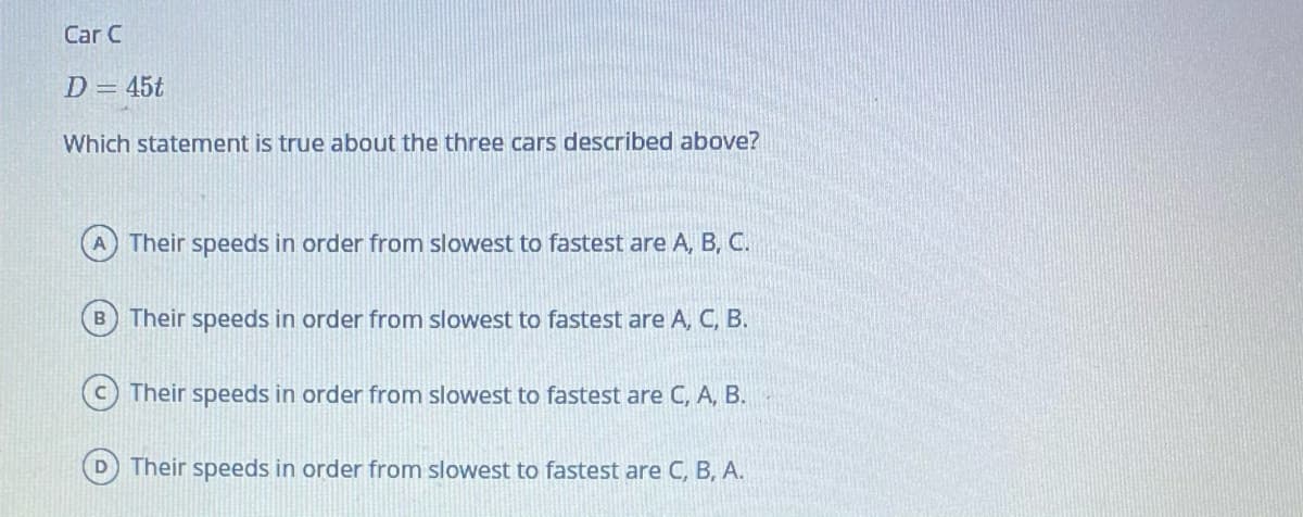 Car C
D = 45t
Which statement is true about the three cars described above?
Their speeds in order from slowest to fastest are A, B, C.
B Their speeds in order from slowest to fastest are A, C, B.
C Their speeds in order from slowest to fastest are C, A, B.
Their speeds in order from slowest to fastest are C, B, A.
