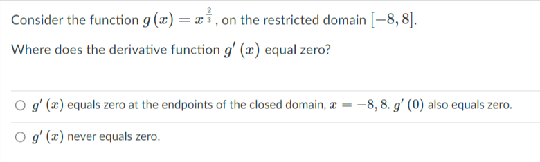 Consider the function g (x) = x , on the restricted domain [-8, 8].
Where does the derivative function g' (x) equal zero?
O g' (x) equals zero at the endpoints of the closed domain, æ
-8, 8. g' (0) also equals zero.
O g' (x) never equals zero.
