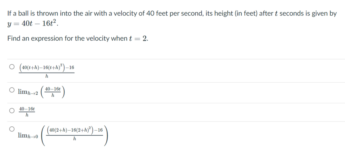 If a ball is thrown into the air with a velocity of 40 feet per second, its height (in feet) after t seconds is given by
y = 40t – 16t?.
Find an expression for the velocity when t = 2.
O (40(+h)–16(t+h)°)–16
40–16t
limħ→2
h
40–16t
(40(2+h)–16(2+h)*)–16
limħ→0
h
