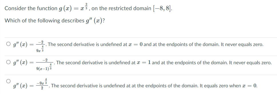 Consider the function g (x) :
= x5, on the restricted domain [-8, 8].
Which of the following describes g" (x)?
O g" (x) = . The second derivative is undefined at a = 0 and at the endpoints of the domain. It never equals zero.
9z 3
-2
4
9(x–1)3
O g" (x)
The second derivative is undefined at æ = 1 and at the endpoints of the domain. It never equals zero.
-92
g" (x)
The second derivative is undefined at at the endpoints of the domain. It equals zero when x = 0.
2
