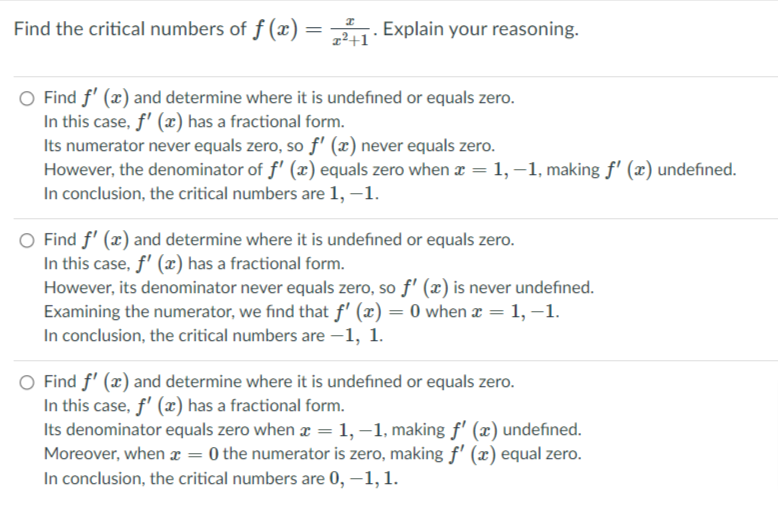 Find the critical numbers of f (x) = . Explain your reasoning.
z²+1
O Find f' (x) and determine where it is undefined or equals zero.
In this case, f' (x) has a fractional form.
Its numerator never equals zero, so f' (x) never equals zero.
However, the denominator of f' (x) equals zero when a = 1, –1, making f' (x) undefined.
In conclusion, the critical numbers are 1, –1.
O Find f' (x) and determine where it is undefined or equals zero.
In this case, f' (x) has a fractional form.
However, its denominator never equals zero, so f' (x) is never undefined.
Examining the numerator, we find that f' (x) = 0 when æ = 1, –1.
In conclusion, the critical numbers are –1, 1.
Find f' (x) and determine where it is undefined or equals zero.
In this case, f' (x) has a fractional form.
Its denominator equals zero when x =1,–1, making f' (x) undefined.
Moreover, when = 0 the numerator is zero, making f' (x) equal zero.
In conclusion, the critical numbers are 0, –1, 1.
