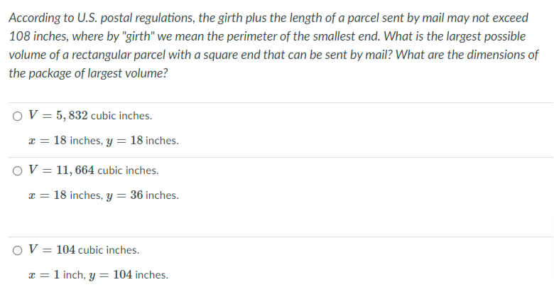 According to U.S. postal regulations, the girth plus the length of a parcel sent by mail may not exceed
108 inches, where by "girth" we mean the perimeter of the smallest end. What is the largest possible
volume of a rectangular parcel with a square end that can be sent by mail? What are the dimensions of
the package of largest volume?
OV = 5, 832 cubic inches.
x = 18 inches, y = 18 inches.
OV = 11, 664 cubic inches.
x = 18 inches, y = 36 inches.
OV = 104 cubic inches.
x = 1 inch, y= 104 inches.
