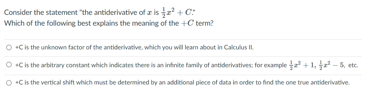 Consider the statement "the antiderivative of x is x2 + C."
Which of the following best explains the meaning of the +C term?
O +C is the unknown factor of the antiderivative, which you will learn about in Calculus II.
O +C is the arbitrary constant which indicates there is an infinite family of antiderivatives; for example x2 + 1, 5x?
5, etc.
O +C is the vertical shift which must be determined by an additional piece of data in order to find the one true antiderivative.
