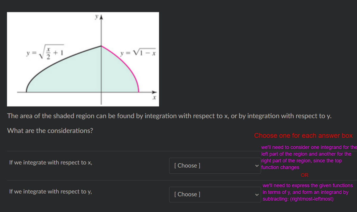 y = VT -
The area of the shaded region can be found by integration with respect to x, or by integration with respect to y.
What are the considerations?
Choose one for each answer box
we'll need to consider one integrand for the
left part of the region and another for the
right part of the region, since the top
function changes
If we integrate with respect to x,
[ Choose ]
OR
If we integrate with respect to y,
we'll need to express the given functions
in terms of y, and form an integrand by
[ Choose ]
subtracting: (rightmost-leftmost)
