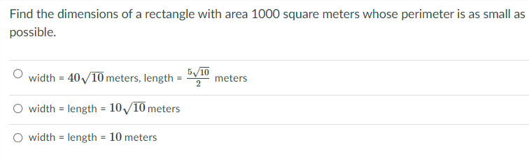 Find the dimensions of a rectangle with area 1000 square meters whose perimeter is as small as
possible.
width = 40/10 meters, length
5/10
meters
O width = length = 10/10 meters
O width = length = 10 meters
%3D
