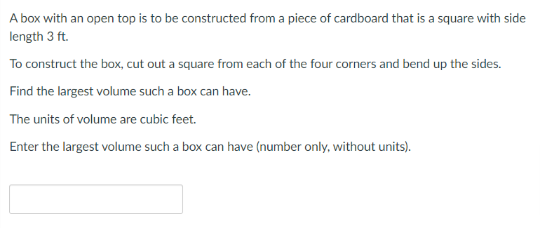 A box with an open top is to be constructed from a piece of cardboard that is a square with side
length 3 ft.
To construct the box, cut out a square from each of the four corners and bend up the sides.
Find the largest volume such a box can have.
The units of volume are cubic feet.
Enter the largest volume such a box can have (number only, without units).

