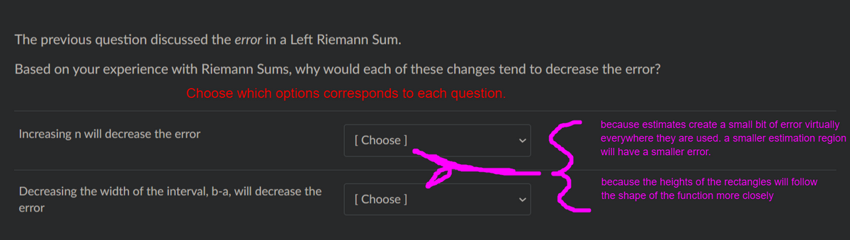 The previous question discussed the error in a Left Riemann Sum.
Based on your experience with Riemann Sums, why would each of these changes tend to decrease the error?
Choose which options corresponds to each question.
because estimates create a small bit of error virtually
Increasing n will decrease the error
[ Choose ]
everywhere they are used. a smaller estimation region
will have a smaller error.
because the heights of the rectangles will follow
Decreasing the width of the interval, b-a, will decrease the
[ Choose ]
the shape of the function more closely
error
