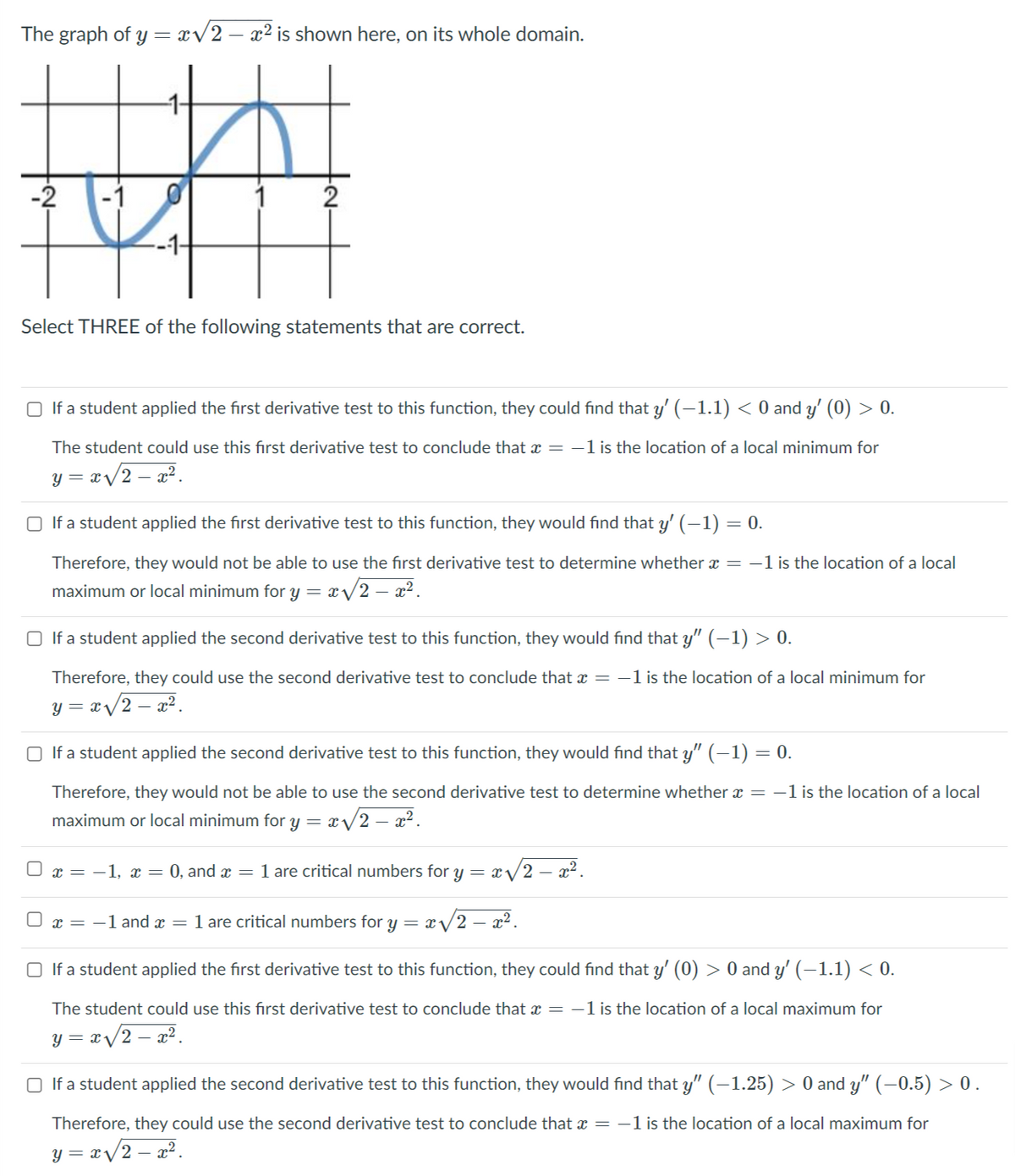 The graph of y= xV2 – x² is shown here, on its whole domain.
-2
2
Select THREE of the following statements that are correct.
O If a student applied the first derivative test to this function, they could find that y' (–1.1) < 0 and y' (0) > 0.
The student could use this fırst derivative test to conclude that x = -1 is the location of a local minimum for
y = x/2 – a?.
O If a student applied the first derivative test to this function, they would find that y' (–1) = 0.
Therefore, they would not be able to use the first derivative test to determine whether x = -1 is the location of a local
maximum or local minimum for y = x/2 – x².
O If a student applied the second derivative test to this function, they would find that y" (–1) > 0.
Therefore, they could use the second derivative test to conclude that x = -1 is the location of a local minimum for
y = x/2 – x².
O If a student applied the second derivative test to this function, they would find that y" (–1) = 0.
Therefore, they would not be able to use the second derivative test to determine whether x = -1 is the location of a local
maximum or local minimum for y = x/2 – x².
O x = -1, x = 0, and x = 1 are critical numbers for y = x/2 – x².
O x = -1 and x = 1 are critical numbers for y = x /2 – x².
O If a student applied the first derivative test to this function, they could find that y' (0) > 0 and y' (–1.1) < 0.
The student could use this fırst derivative test to conclude that x = -1 is the location of a local maximum for
y =
x/2 – a2.
If a student applied the second derivative test to this function, they would find that y" (–1.25) > 0 and y" (–0.5) > 0.
Therefore, they could use the second derivative test to conclude that x = -1 is the location of a local maximum for
y = x/2 – a².
