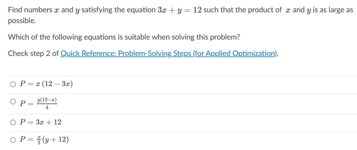 Find numbers x and y satisfying the equation 3x + y= 12 such that the product of x and y is as large as
possible.
Which of the following equations is suitable when solving this problem?
Check step 2 of Quick Reference: Problem-Solving Steps (for Applied Optimization).
ОР-(12 — За)
y(12–x)
Р—
4
P = 3x + 12
P = (y+ 12)
