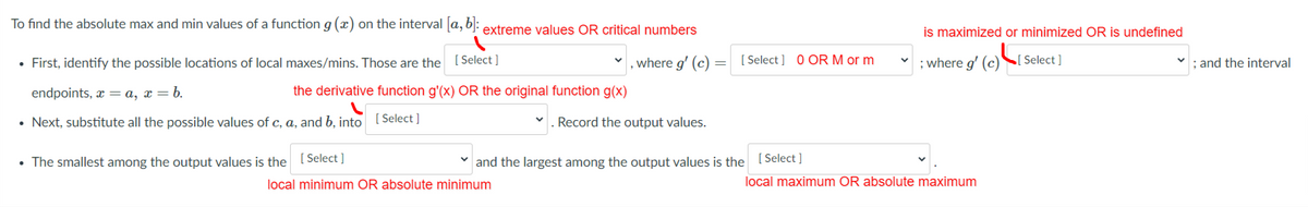 To find the absolute max and min values of a function g (x) on the interval [a, b):
extreme values OR critical numbers
is maximized or minimized OR is undefined
• First, identify the possible locations of local maxes/mins. Those are the [Select ]
where g' (c)
[ Select ] 0 ORM or m
; where g' (c)
Select ]
; and the interval
endpoints, x =a, x = b.
the derivative function g'(x) OR the original function g(x)
• Next, substitute all the possible values of c, a, and b, into ( Select ]
. Record the output values.
• The smallest among the output values is the
[ Select ]
and the largest among the output values is the [ Select ]
local minimum OR absolute minimum
local maximum OR absolute maximum
