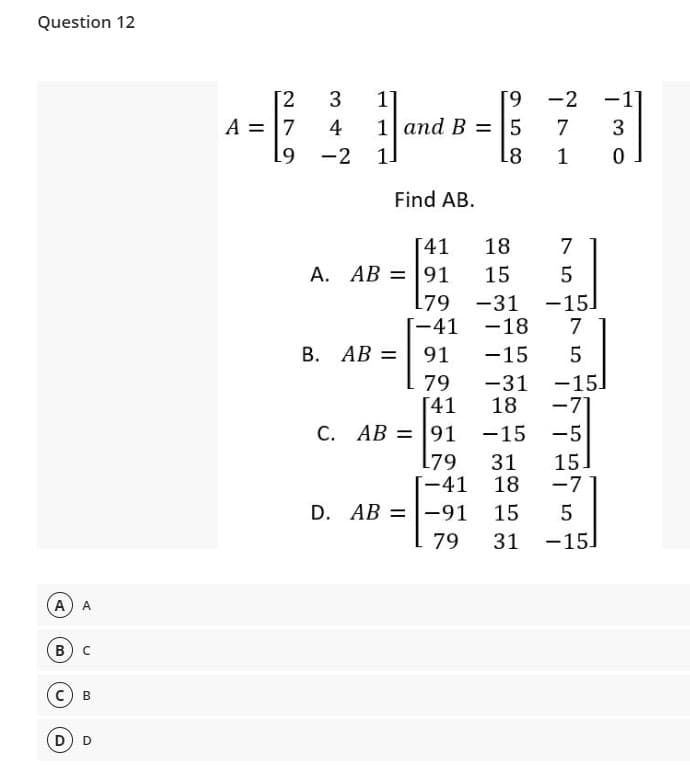 Question 12
[2
3
[9 -2 -1
1]
1 and B = 5
A = 7
4
7
-2
1.
L8
1
Find AB.
[41
А. АВ — |91
18
7
15
5
[79 -31 -15]
-41 -18
В. АВ 3D| 91
-15
5
-15.
-7
79
[41
C. AB = 91
[79
[-41
-31
18
|
-15
-5
31
18
15
-7
D. AB =|-91
15
79
31
-15
A) A
В
В
D) D
