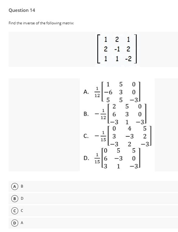 Question 14
Find the inverse of the following matrix:
1
2
1
2 -1 2
1
1 -2
1
A.
9-
12
3
5 -3.
В.
12
-3
1
-3
4
5
C.
3
15
-3
-
-3
-31
[0
1
6.
15
13
D.
-3
1
-3.
B
D
A
