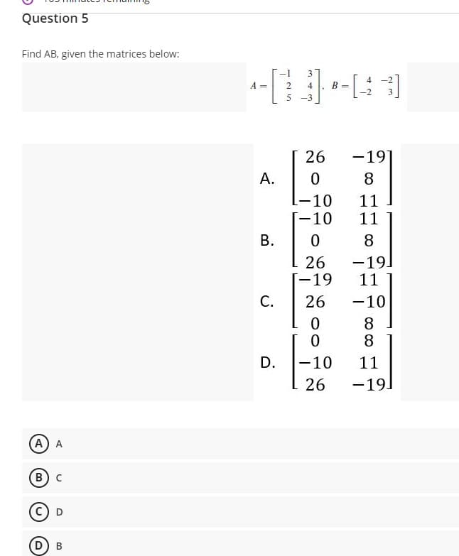 Question 5
Find AB, given the matrices below:
-1
3
4 -2
A =
2
4
B =
-2
5 -3
26
-19
A.
8.
-10
[-10
11
11
8
-19]
11
26
[-19
С.
26
-10
8.
8
D.
-10
11
26
-19.
A) A
В) с
D) B
B.
