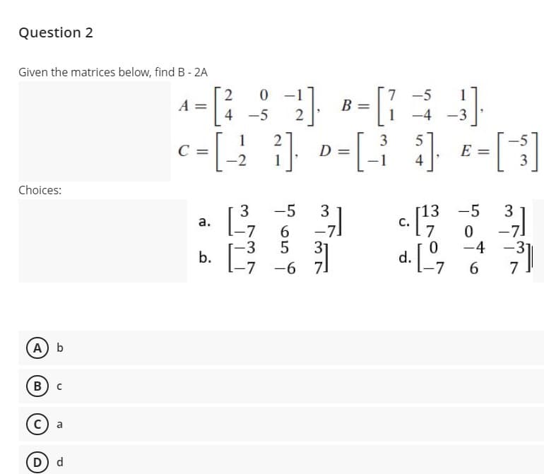 Question 2
Given the matrices below, find B - 2A
7 -5
A
4 -5
1
-4 -3
c=[.
-
[]
1
3
-5
D
E =
-2
1
4
Choices:
5 31
3
-5
[13 -5
3
а.
6.
-7
31
-3
-7.
-3
-4
b.
-7
-6
6.
7
A b
В) с
a
d
