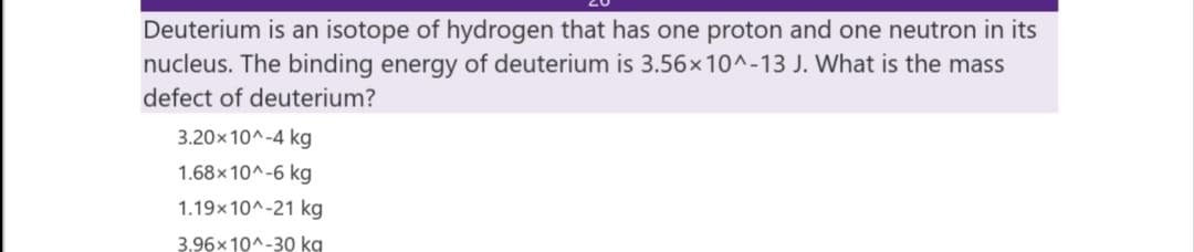 Deuterium is an isotope of hydrogen that has one proton and one neutron in its
nucleus. The binding energy of deuterium is 3.56x10^-13 J. What is the mass
defect of deuterium?
3.20×10^-4 kg
1.68× 10^-6 kg
1.19x10^-21 kg
3.96x 10^-30 kg
