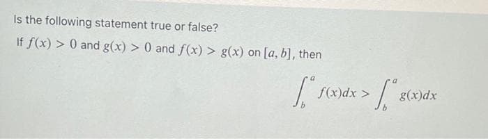 Is the following statement true or false?
If f(x) > 0 and g(x) > 0 and f (x) > g(x) on [a, b], then
f(x)dx >
g(x)dx
