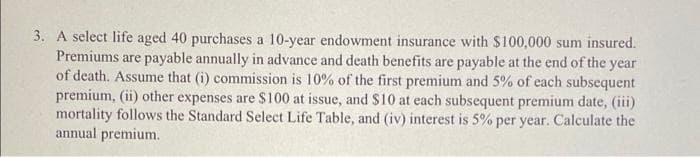 3. A select life aged 40 purchases a 10-year endowment insurance with $100,000 sum insured.
Premiums are payable annually in advance and death benefits are payable at the end of the year
of death. Assume that (i) commission is 10% of the first premium and 5% of each subsequent
premium, (ii) other expenses are $100 at issue, and $10 at each subsequent premium date, (iii)
mortality follows the Standard Select Life Table, and (iv) interest is 5% per year. Calculate the
annual premium.
