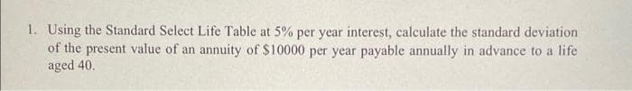 1. Using the Standard Select Life Table at 5% per year interest, calculate the standard deviation
of the present value of an annuity of $10000 per year payable annually in advance to a life
aged 40.
