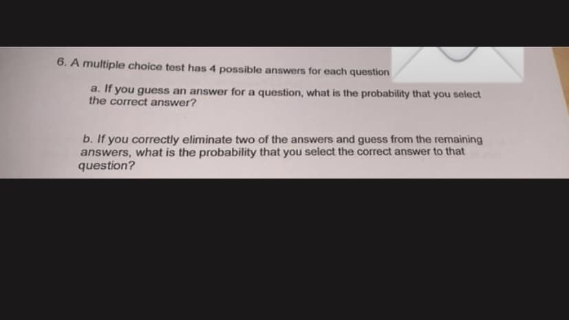 6. A multiple choice test has 4 possible answers for each question
a. If you guess an answer for a question, what is the probability that you select
the correct answer?
b. If you correctly eliminate two of the answers and guess from the remaining
answers, what is the probability that you select the correct answer to that
question?
