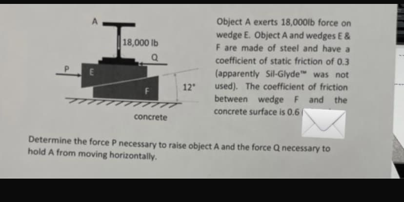 Object A exerts 18,000lb force on
wedge E. Object A and wedges E &
F are made of steel and have a
18,000 lb
Q
coefficient of static friction of 0.3
(apparently Sil-Glyde was not
used). The coefficient of friction
12
TTTTT
TTT
between wedge F and the
concrete surface is 0.6
concrete
Determine the force P necessary to raise object A and the force Q necessary to
hold A from moving horizontally.
EA
