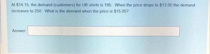 At $14.15, the demand (customers) for UB-shirts is 195. When the price drops to $13.00 the demand
increases to 250. What is the demand when the price is $15.05?
Answer:
