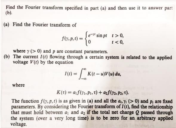 Find the Fourier transform specified in part (a) and then use it to answer parn
(b).
(a) Find the Fourier transform of
e-" sin pt t>0,
t< 0,
f(7. p.t)
where y (> 0) and p are constant parameters.
(b) The current I(t) flowing through a certain system is related to the applied
voltage V(t) by the equation
I(t) =K(t-u)V(u) du,
where
K(t) = af(y1, P1, 7) + azf(72, P2, T).
The function f(y, p, t) is as given in (a) and all the a, n (> 0) and p, are fixed
parameters. By considering the Fourier transform of I (t), find the relationship
that must hold between a, and az if the total net charge Q passed through
the system (over a very long time) is to be zero for an arbitrary applied
voltage.
