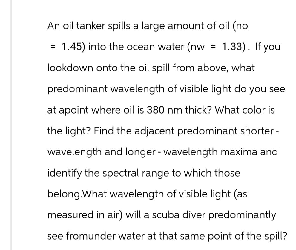 An oil tanker spills a large amount of oil (no
=
1.45) into the ocean water (nw
= 1.33). If you
lookdown onto the oil spill from above, what
predominant wavelength of visible light do you see
at apoint where oil is 380 nm thick? What color is
the light? Find the adjacent predominant shorter -
wavelength and longer - wavelength maxima and
identify the spectral range to which those
belong.What wavelength of visible light (as.
measured in air) will a scuba diver predominantly
see fromunder water at that same point of the spill?