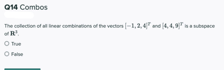 Q14 Combos
The collection of all linear combinations of the vectors [–1,2,4]7 and [4, 4, 9]" is a subspace
of R³.
True
False
