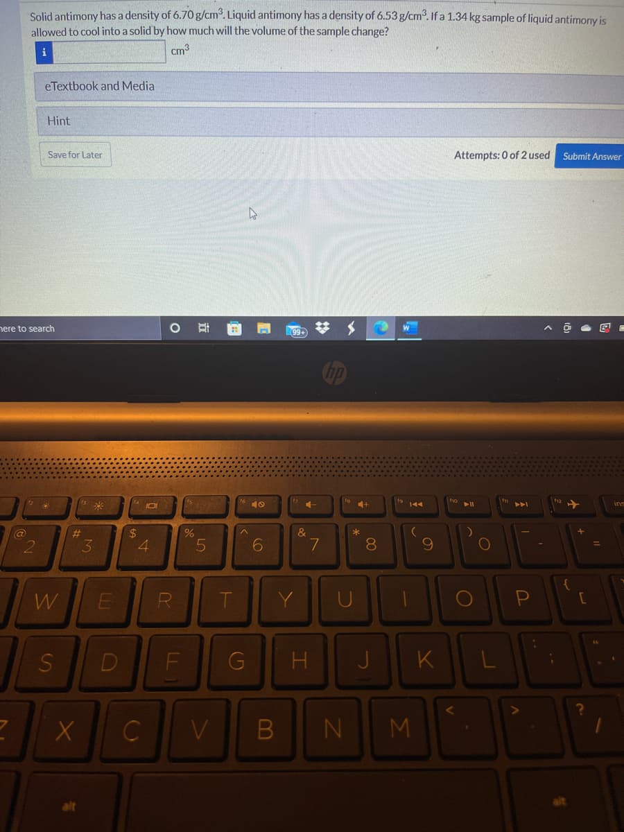 Solid antimony has a density of 6.70g/cm. Liquid antimony has a density of 6.53 g/cm. If a 1.34 kg sample of liquid antimony is
allowed to cool into a solid by how much will the volume of the sample change?
cm3
eTextbook and Media
Hint
Save for Later
Attempts: 0 of 2 used
Submit Answer
nere to search
%23
99+
Gip
ho
米
IO
141
%23
24
&
*
3
6.
8.
W
R
T.
Y
D
F
G
H
J
K
B
M
