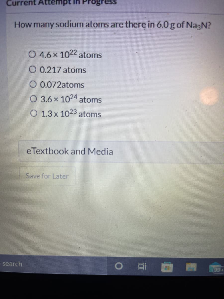 Current Attempt
Progress
How many sodium atoms are there in 6.0 g of NagN?
O 4.6x 1022 atoms
O 0.217 atoms
O 0.072atoms
O 3.6 x 1024 atoms
O 1.3x 1023 atoms
eTextbook and Media
Save for Later
search
99+
