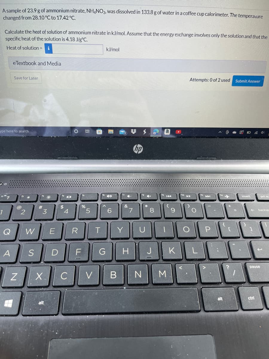 A sample of 23.9 g of ammonium nitrate, NH,NO3, was dissolved in 133.8 g of water in a coffee cup calorimeter. The temperature
changed from 28.10 °C to 17.42 °C.
Calculate the heat of solution of ammonium nitrate in kJ/mol. Assume that the energy exchange involves only the solution and that the
specific heat of the solution is 4.18 J/g°C.
Heat of solution = i
kJ/mol
eTextbook and Media
Save for Later
Attempts: 0 of 2 used Submit Answer
ype'here to search
a
回D 中
ho
米
10
144
insert
prt sc
@
%23
%24
3
6.
7
8.
backsp
R
Y
A
S
D
G H
K
pause
C
V B N ||M.
alt
ctrl
alt
