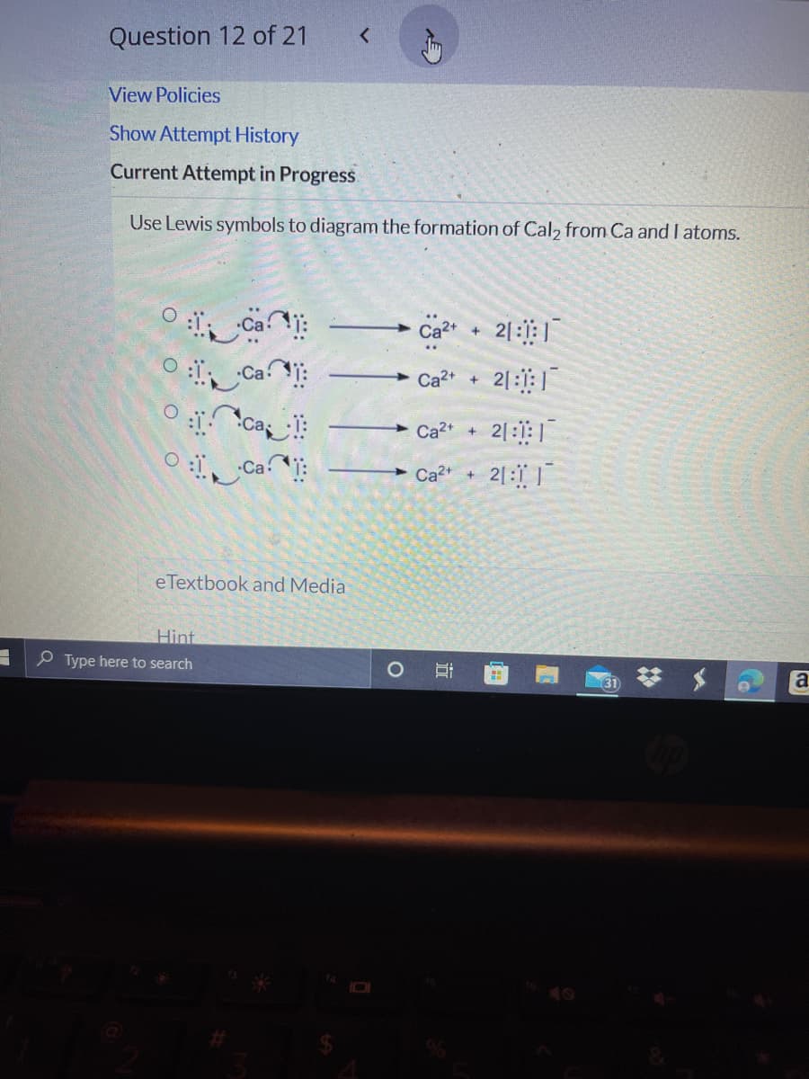 Question 12 of 21
View Policies
Show Attempt History
Current Attempt in Progress.
Use Lewis symbols to diagram the formation of Cal2 from Ca and I atoms.
Ca2+
2|:: |
Ca:
2|:1:|
Ca2+ +
Ca2+
2|::|
Ca:
Ca* + 2[: |
eTextbook and Media
Hint
P Type here to search
O
a
