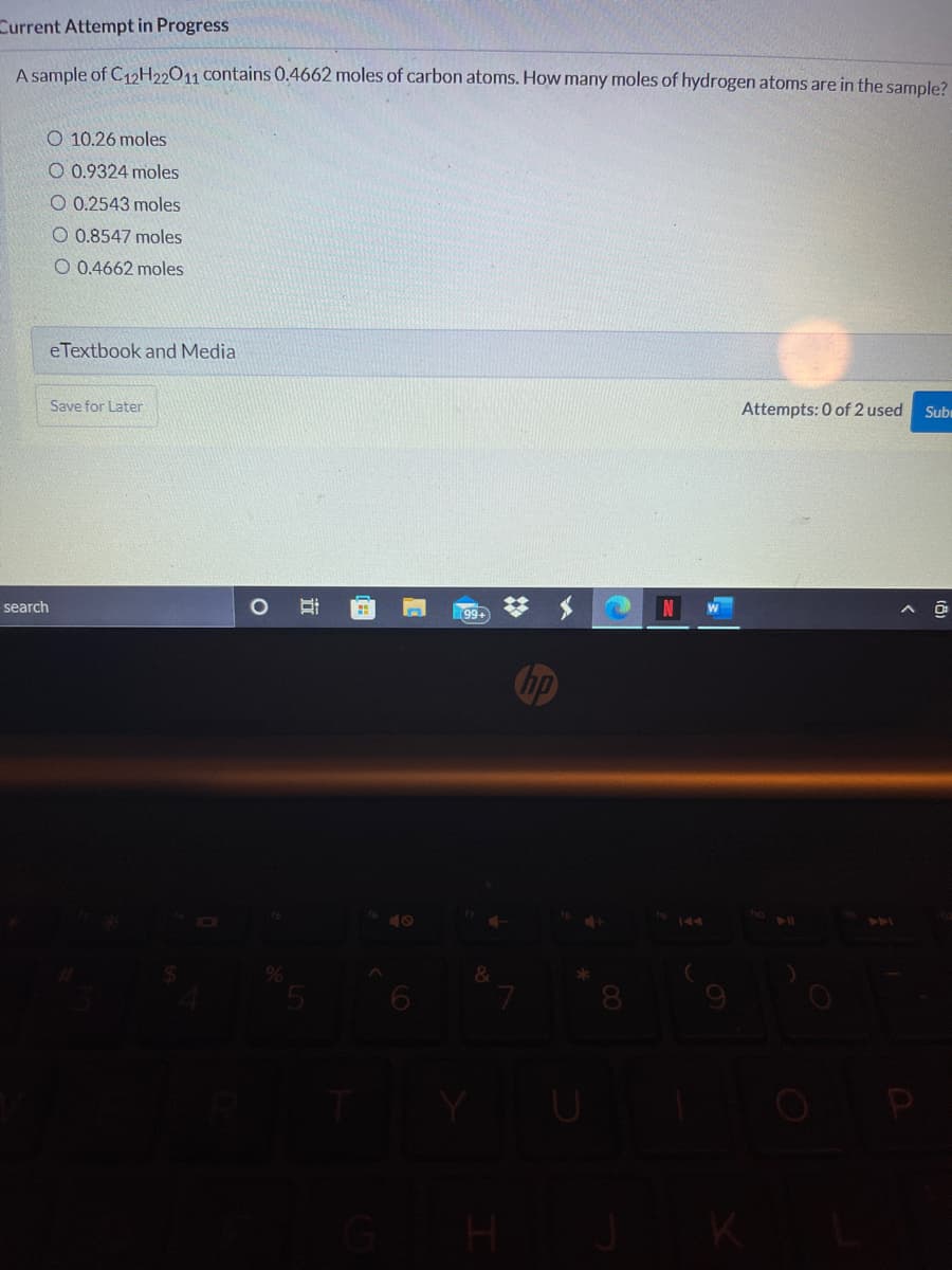 Current Attempt in Progress
A sample of C12H22011 contains 0.4662 moles of carbon atoms. How many moles of hydrogen atoms are in the sample?
O 10.26 moles
O 0.9324 moles
O 0.2543 moles
O 0.8547 moles
O 0.4662 moles
eTextbook and Media
Save for Later
Attempts: 0 of 2 used
Sub
search
99+
