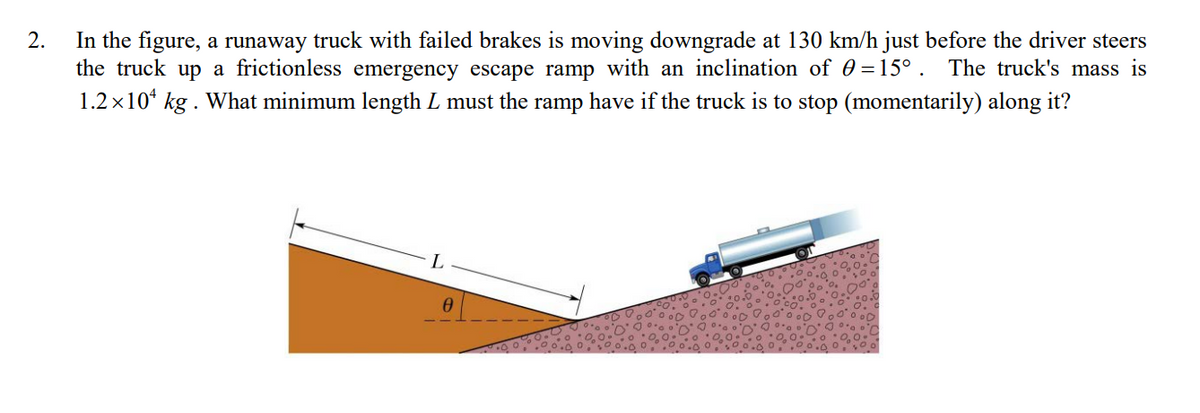 In the figure, a runaway truck with failed brakes is moving downgrade at 130 km/h just before the driver steers
the truck up a frictionless emergency escape ramp with an inclination of 0 =15° . The truck's mass is
1.2x10* kg . What minimum length L must the ramp have if the truck is to stop (momentarily) along it?
2.

