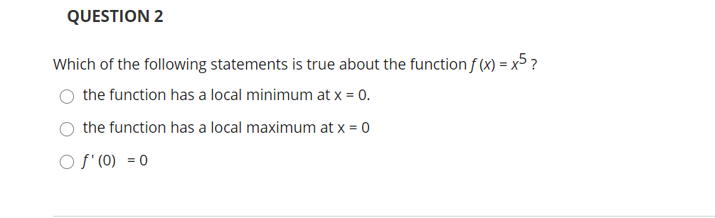 QUESTION 2
Which of the following statements is true about the function f (x) = x> ?
O the function has a local minimum at x = 0.
O the function has a local maximum at x = 0
O f' (0) = 0
