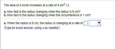 The area of a circle increases at a rate of 4 cm? /s.
a. How fast is the radius changing when the radius is 6 cm?
b. How fast is the radius changing when the circumference is 1 cm?
a. When the radius is 6 cm, the radius is changing at a rate of |
(Type an exact answer, using x as needed.)
