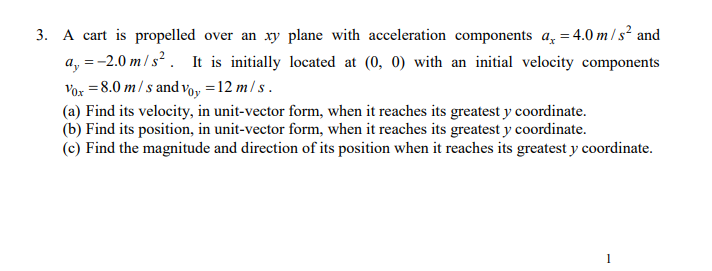 3. A cart is propelled over an xy plane with acceleration components a, = 4.0 m/s² and
a, =-2.0 m/s² . It is initially located at (0, 0) with an initial velocity components
Vor = 8.0 m/ s and voy =12 m/ s .
(a) Find its velocity, in unit-vector form, when it reaches its greatest y coordinate.
(b) Find its position, in unit-vector form, when it reaches its greatest y coordinate.
(c) Find the magnitude and direction of its position when it reaches its greatest y coordinate.
1
