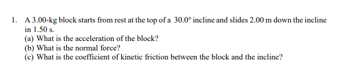 1. A 3.00-kg block starts from rest at the top of a 30.0° incline and slides 2.00 m down the incline
in 1.50 s.
(a) What is the acceleration of the block?
(b) What is the normal force?
(c) What is the coefficient of kinetic friction between the block and the incline?
