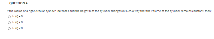 QUESTION 4
If the radius of a right circular cylinder increases and the height h of the cylinder changes in such a way that the volume of the cylinder remains constant, then:
O h't) = 0
h (t) >0
O h (t) <0
