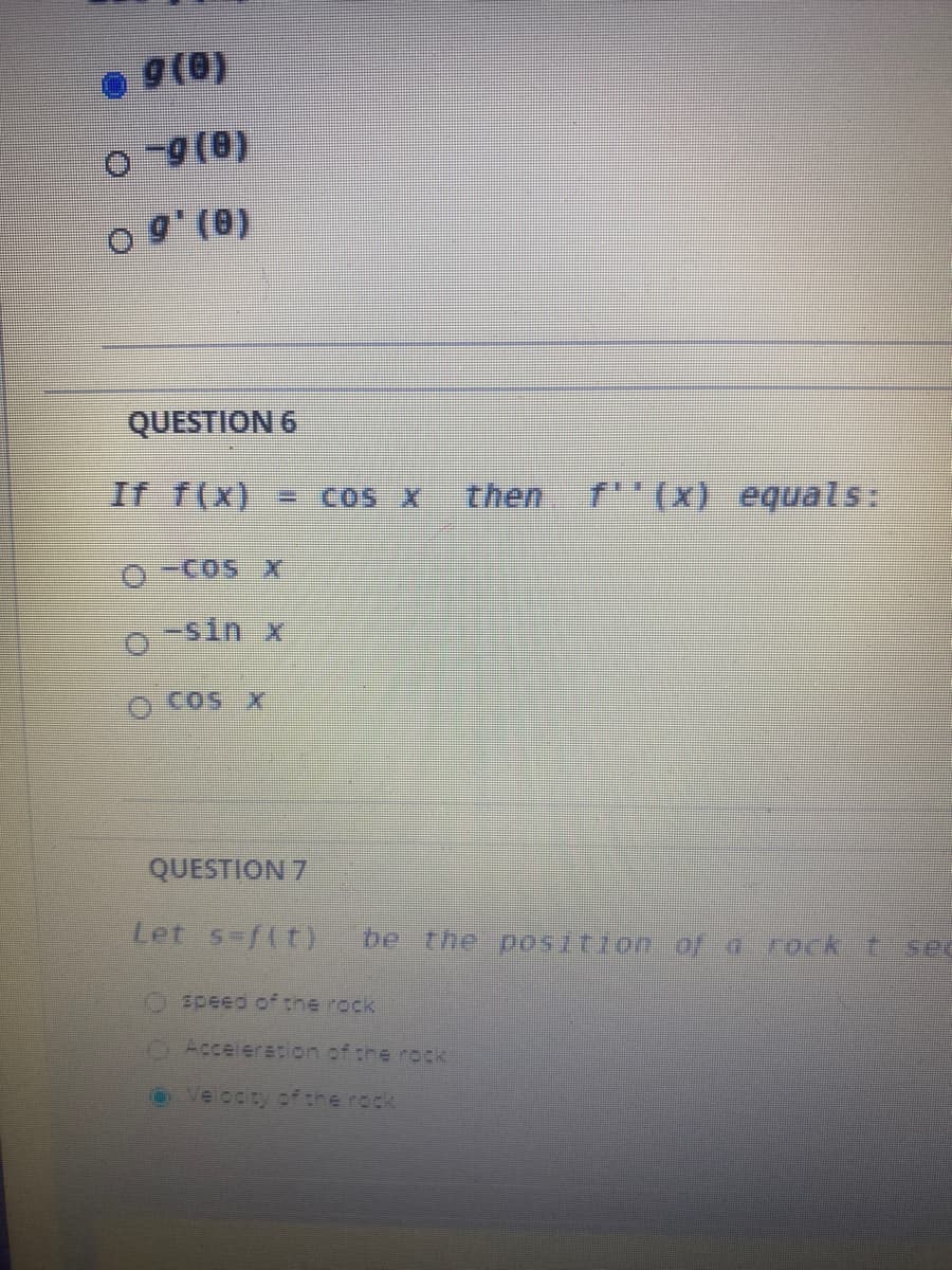 g(0)
0 9 (0)
QUESTION 6
If f(x) = COS X
then
f(x) equals:
-sin x
CoS x
QUESTION 7
Let s-f(t)
be the p05ition of d rock t sec
Ospeed of the rock
OAccelertion.of the rock
OVelocity ef the rock
